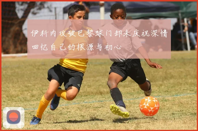 伊科内攻破巴黎球门却未庆祝深情回忆自己的根源与初心