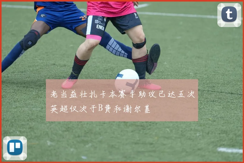 老当益壮扎卡本赛季助攻已达五次英超仅次于B费和谢尔基