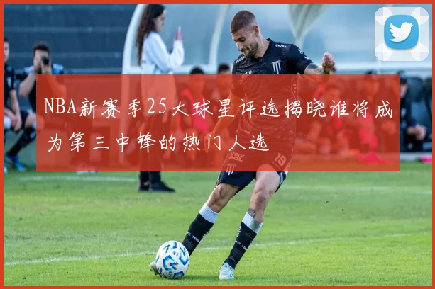 NBA新赛季25大球星评选揭晓谁将成为第三中锋的热门人选