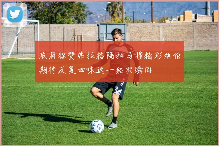 浓眉称赞弗拉格隔扣马穆精彩绝伦期待反复回味这一经典瞬间