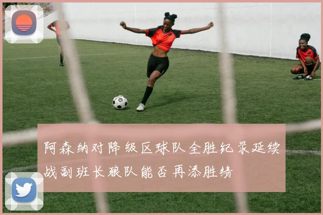 阿森纳对降级区球队全胜纪录延续战副班长狼队能否再添胜绩