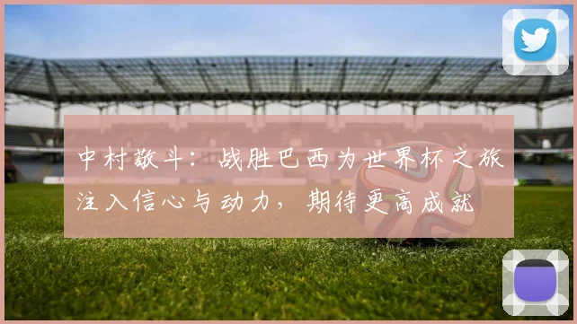 中村敬斗：战胜巴西为世界杯之旅注入信心与动力，期待更高成就