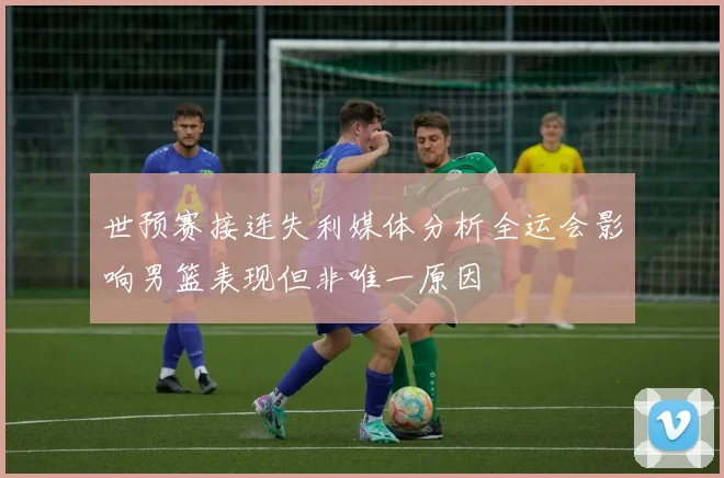 世预赛接连失利媒体分析全运会影响男篮表现但非唯一原因