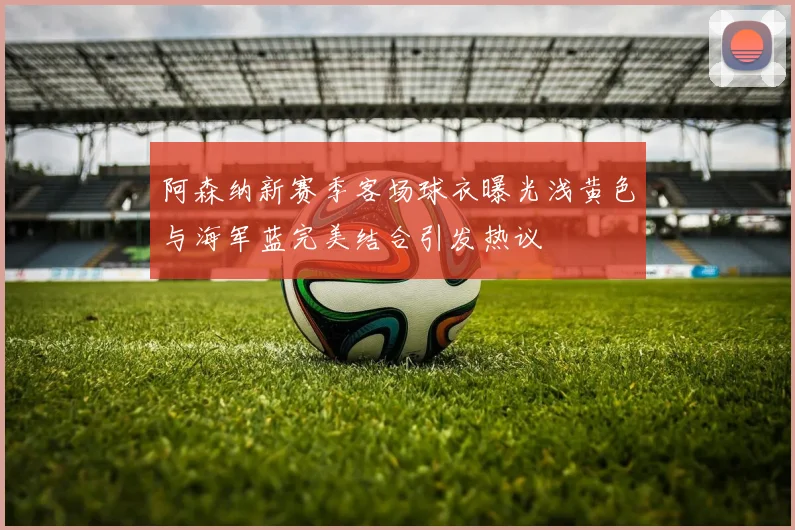 阿森纳新赛季客场球衣曝光浅黄色与海军蓝完美结合引发热议