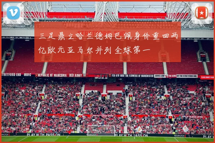 三足鼎立哈兰德姆巴佩身价重回两亿欧元亚马尔并列全球第一