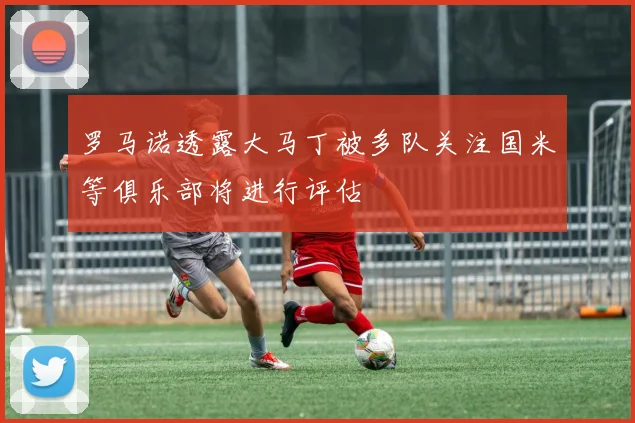 罗马诺透露大马丁被多队关注国米等俱乐部将进行评估