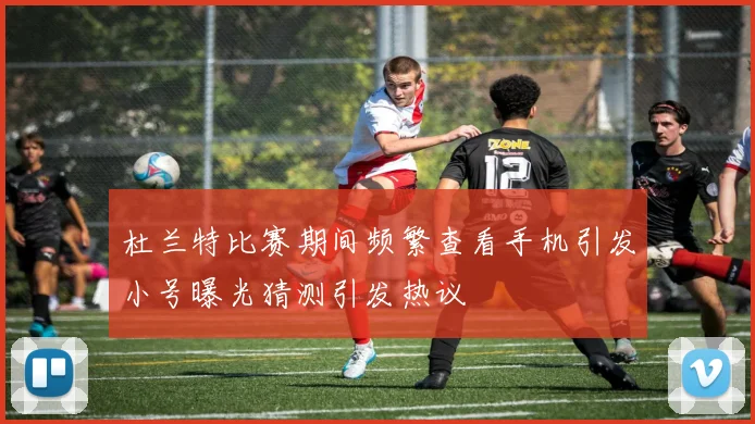 杜兰特比赛期间频繁查看手机引发小号曝光猜测引发热议