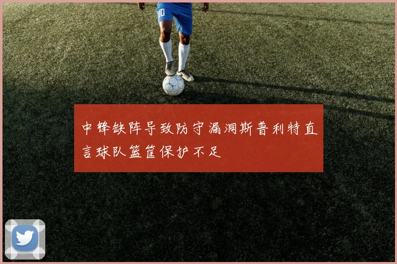 中锋缺阵导致防守漏洞斯普利特直言球队篮筐保护不足