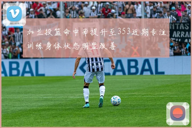 加兰投篮命中率提升至353近期专注训练身体状态明显改善