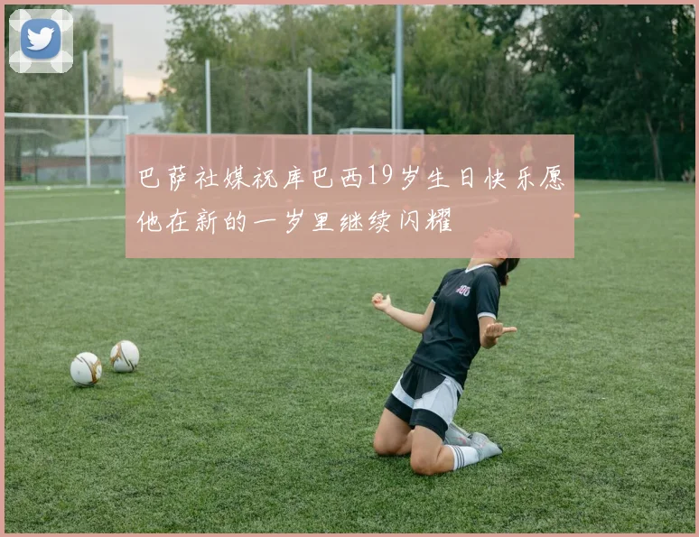 巴萨社媒祝库巴西19岁生日快乐愿他在新的一岁里继续闪耀