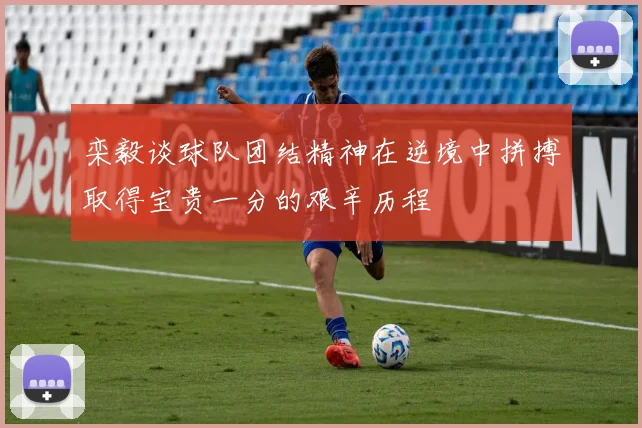 栾毅谈球队团结精神在逆境中拼搏取得宝贵一分的艰辛历程