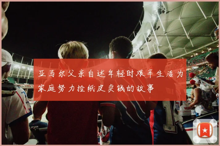 亚马尔父亲自述年轻时艰辛生活为家庭努力捡纸皮卖钱的故事