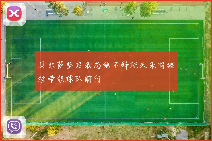 贝尔萨坚定表态绝不辞职未来将继续带领球队前行