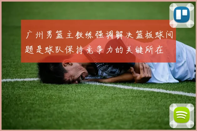 广州男篮主教练强调解决篮板球问题是球队保持竞争力的关键所在