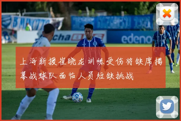上海新援崔晓龙训练受伤将缺席揭幕战球队面临人员短缺挑战
