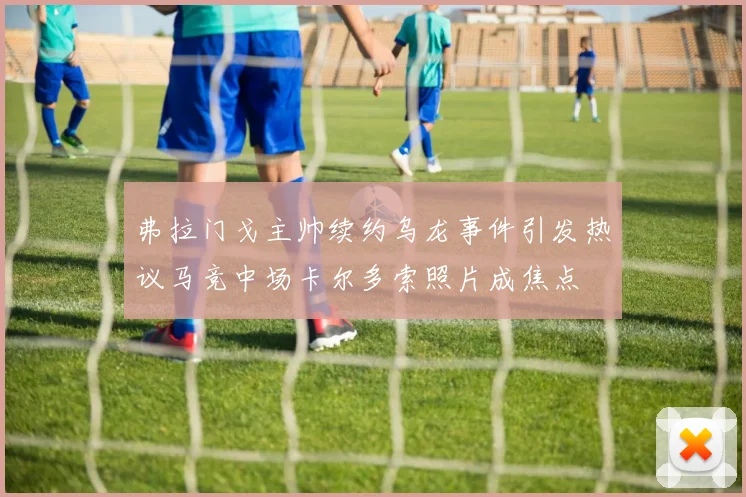 弗拉门戈主帅续约乌龙事件引发热议马竞中场卡尔多索照片成焦点