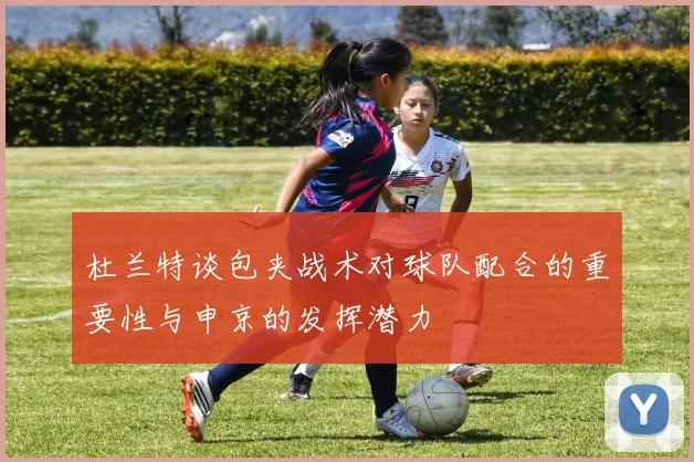 杜兰特谈包夹战术对球队配合的重要性与申京的发挥潜力