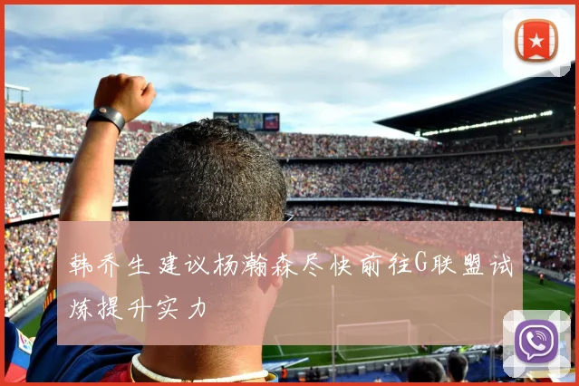 韩乔生建议杨瀚森尽快前往G联盟试炼提升实力