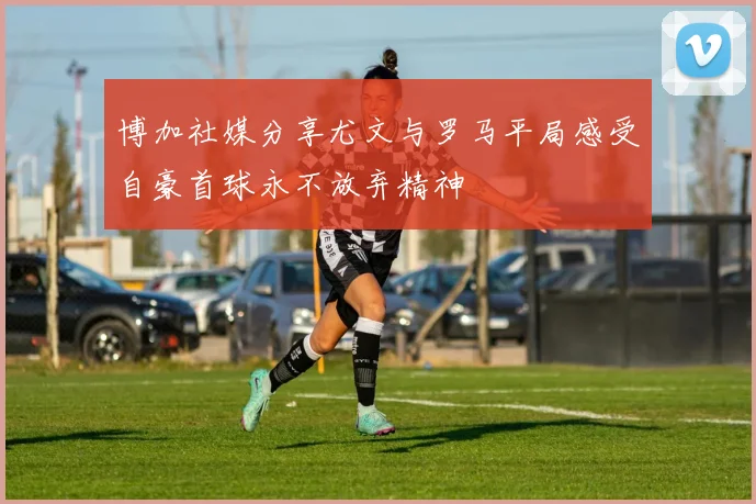 博加社媒分享尤文与罗马平局感受自豪首球永不放弃精神