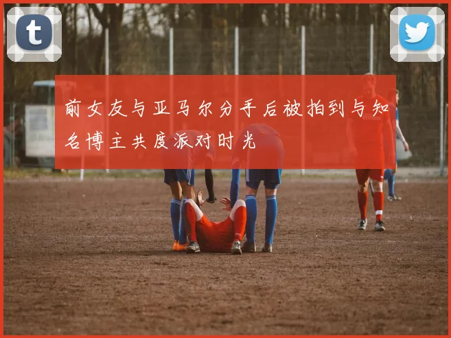 前女友与亚马尔分手后被拍到与知名博主共度派对时光