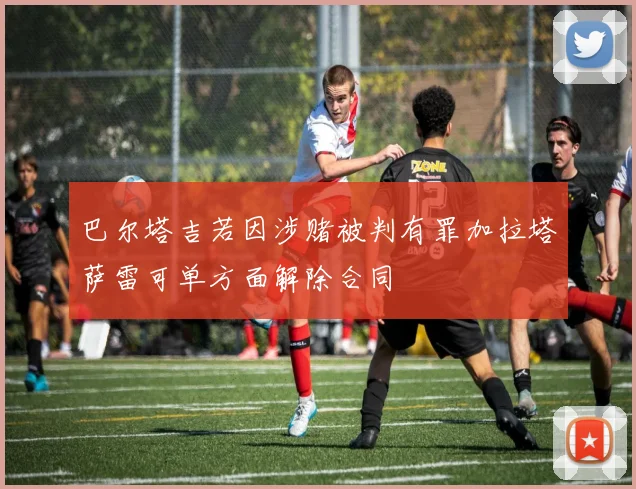 巴尔塔吉若因涉赌被判有罪加拉塔萨雷可单方面解除合同