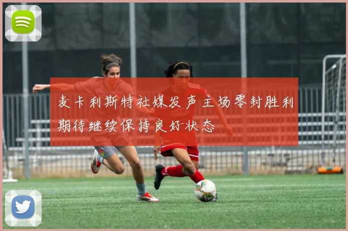 麦卡利斯特社媒发声主场零封胜利期待继续保持良好状态