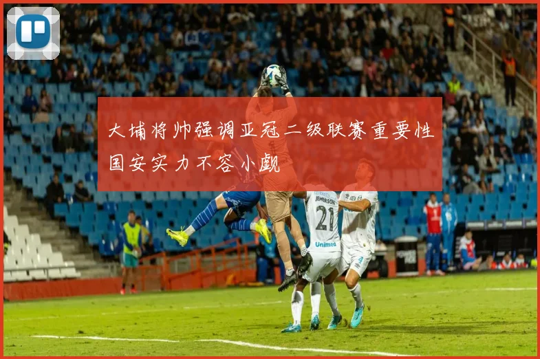 大埔将帅强调亚冠二级联赛重要性国安实力不容小觑