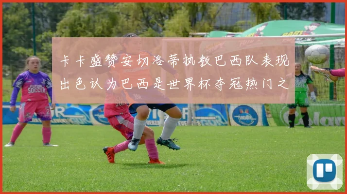 卡卡盛赞安切洛蒂执教巴西队表现出色认为巴西是世界杯夺冠热门之选