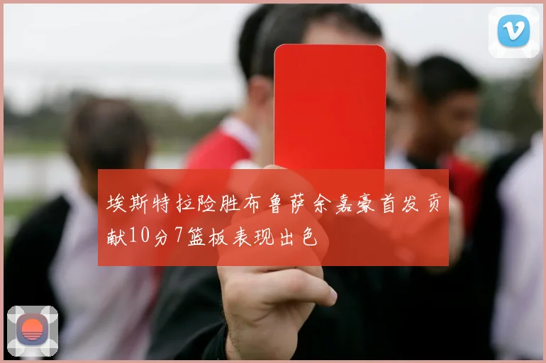 埃斯特拉险胜布鲁萨余嘉豪首发贡献10分7篮板表现出色