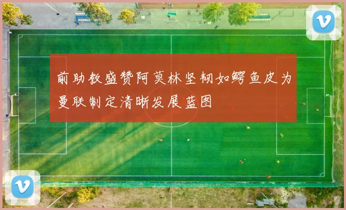 前助教盛赞阿莫林坚韧如鳄鱼皮为曼联制定清晰发展蓝图