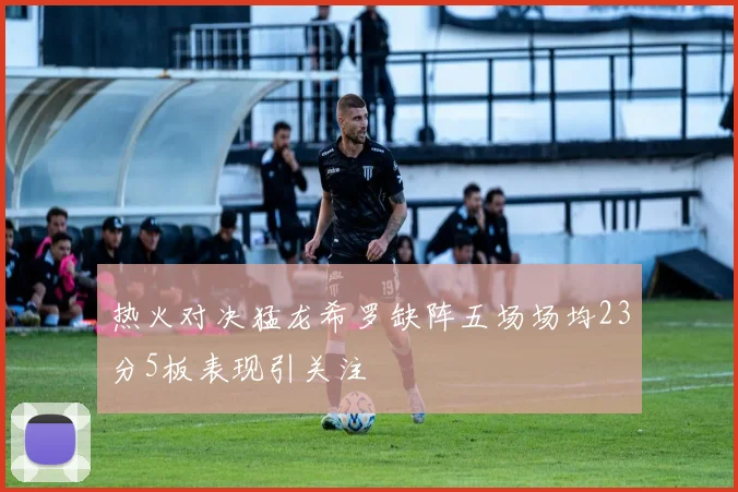 热火对决猛龙希罗缺阵五场场均23分5板表现引关注