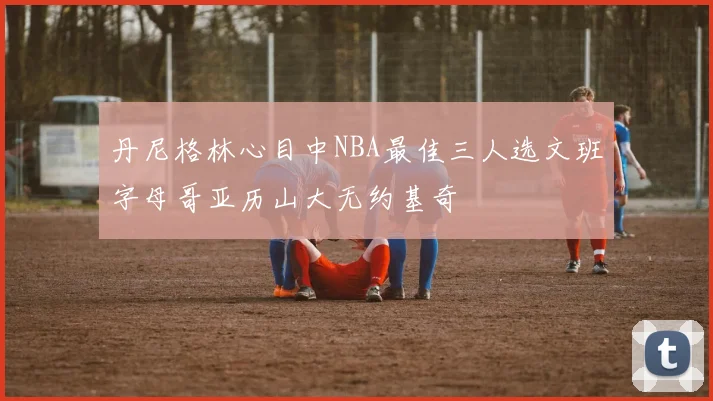 丹尼格林心目中NBA最佳三人选文班字母哥亚历山大无约基奇