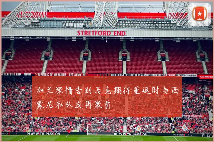加兰深情告别马竞期待重返时与西蒙尼和队友再聚首